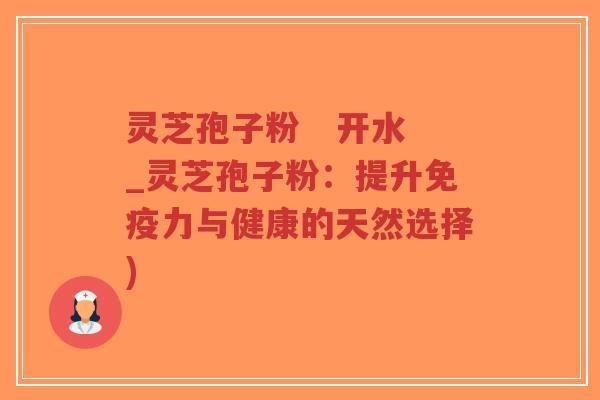 灵芝孢子粉 开水_灵芝孢子粉:提升免疫力与健康的天然选择)