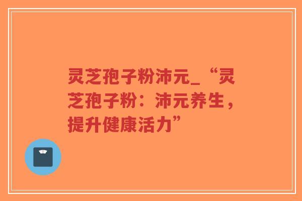 灵芝孢子粉沛元_“灵芝孢子粉:沛元养生,提升健康活力” 灵芝孢子粉沛元_“灵芝孢子粉:沛元养生,提升健康活力”