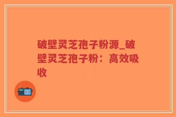 破壁灵芝孢子粉源_破壁灵芝孢子粉：高效吸收
