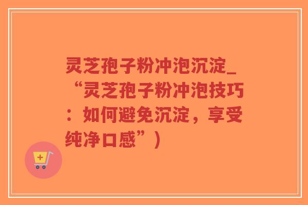 灵芝孢子粉冲泡沉淀_“灵芝孢子粉冲泡技巧：如何避免沉淀，享受纯净口感”)