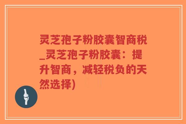 灵芝孢子粉胶囊智商税_灵芝孢子粉胶囊：提升智商，减轻税负的天然选择)