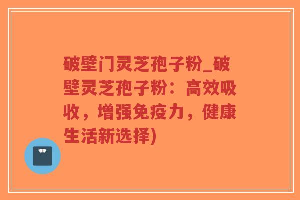 破壁门灵芝孢子粉_破壁灵芝孢子粉：高效吸收，增强免疫力，健康生活新选择)