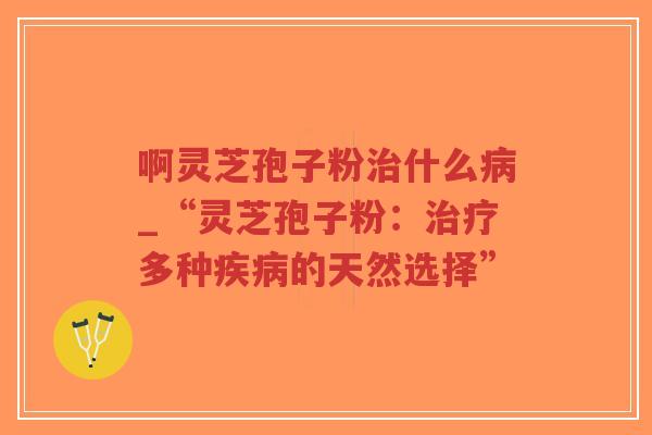 啊灵芝孢子粉治什么病_“灵芝孢子粉：治疗多种疾病的天然选择”