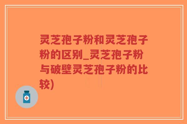 灵芝孢子粉和灵芝孢子粉的区别_灵芝孢子粉与破壁灵芝孢子粉的比较)