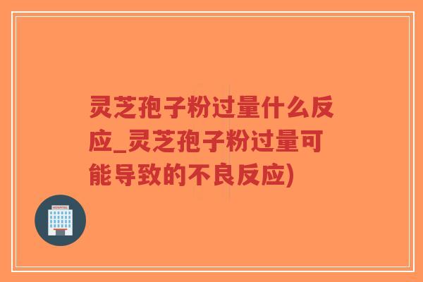 灵芝孢子粉过量什么反应_灵芝孢子粉过量可能导致的不良反应)