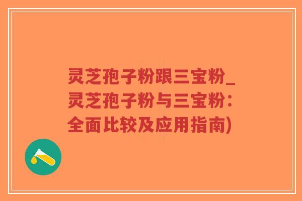 灵芝孢子粉跟三宝粉_灵芝孢子粉与三宝粉：全面比较及应用指南)