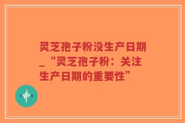 灵芝孢子粉没生产日期_“灵芝孢子粉：关注生产日期的重要性”