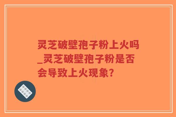灵芝破壁孢子粉上火吗_灵芝破壁孢子粉是否会导致上火现象？