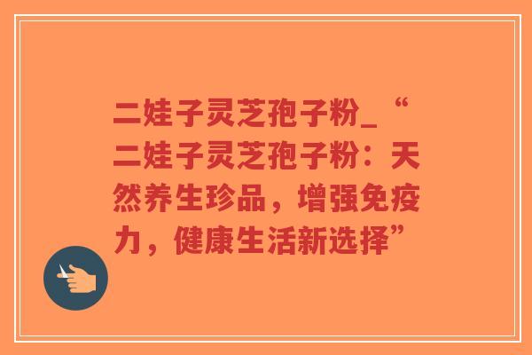 二娃子灵芝孢子粉_“二娃子灵芝孢子粉：天然养生珍品，增强免疫力，健康生活新选择”