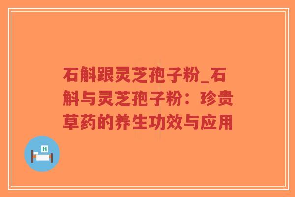 石斛跟灵芝孢子粉_石斛与灵芝孢子粉：珍贵草药的养生功效与应用