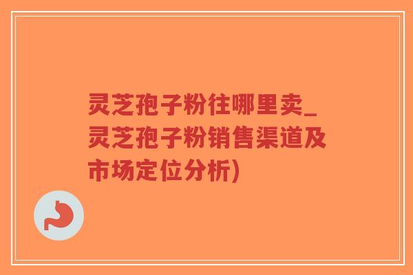 灵芝孢子粉往哪里卖_灵芝孢子粉销售渠道及市场定位分析)