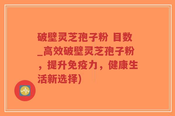 破壁灵芝孢子粉 目数_高效破壁灵芝孢子粉，提升免疫力，健康生活新选择)