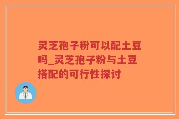 灵芝孢子粉可以配土豆吗_灵芝孢子粉与土豆搭配的可行性探讨