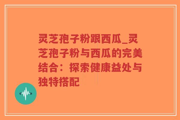 灵芝孢子粉跟西瓜_灵芝孢子粉与西瓜的完美结合：探索健康益处与独特搭配