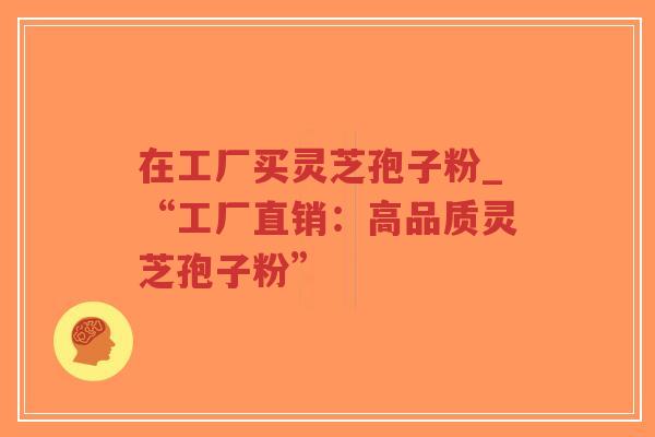 在工厂买灵芝孢子粉_“工厂直销：高品质灵芝孢子粉”