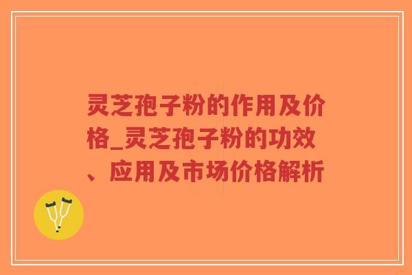 灵芝孢子粉的作用及价格_灵芝孢子粉的功效、应用及市场价格解析