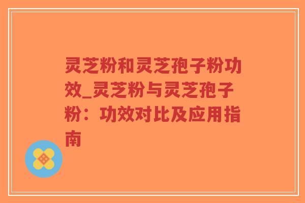灵芝粉和灵芝孢子粉功效_灵芝粉与灵芝孢子粉：功效对比及应用指南