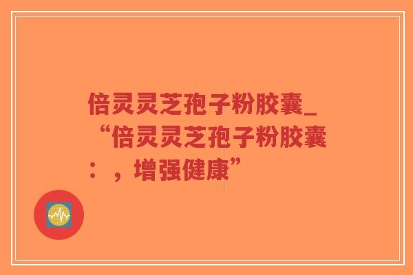 倍灵灵芝孢子粉胶囊_“倍灵灵芝孢子粉胶囊：，增强健康”