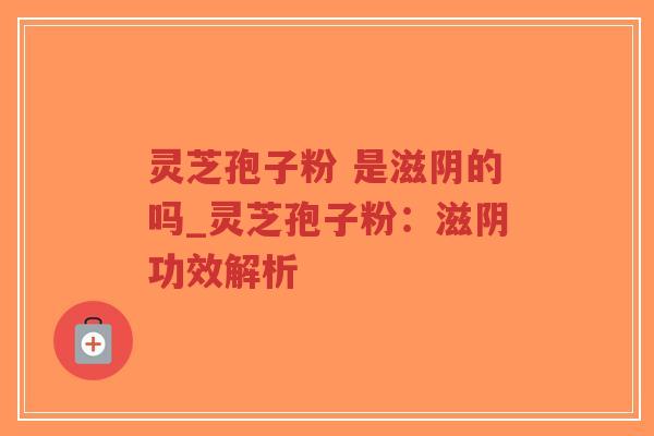 灵芝孢子粉 是滋阴的吗_灵芝孢子粉：滋阴功效解析