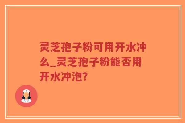 灵芝孢子粉可用开水冲么_灵芝孢子粉能否用开水冲泡？