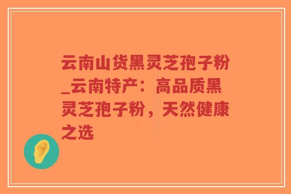 云南山货黑灵芝孢子粉_云南特产:高品质黑灵芝孢子粉,天然健康之选 云南山货黑灵芝孢子粉_云南特产:高品质黑灵芝孢子粉,天然健康之选