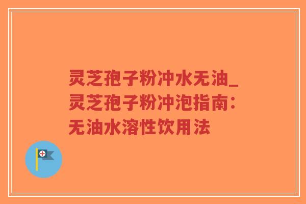 灵芝孢子粉冲水无油_灵芝孢子粉冲泡指南：无油水溶性饮用法