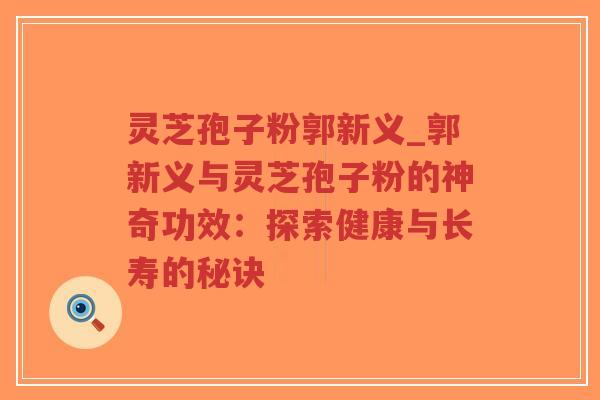 灵芝孢子粉郭新义_郭新义与灵芝孢子粉的神奇功效:探索健康与长寿的秘诀 灵芝孢子粉郭新义_郭新义与灵芝孢子粉的神奇功效:探索健康与长寿的秘诀