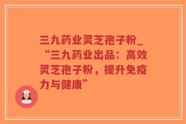 三九药业灵芝孢子粉_“三九药业出品：高效灵芝孢子粉，提升免疫力与健康”