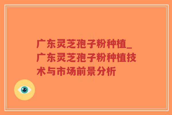 广东灵芝孢子粉种植_广东灵芝孢子粉种植技术与市场前景分析 广东灵芝孢子粉种植_广东灵芝孢子粉种植技术与市场前景分析