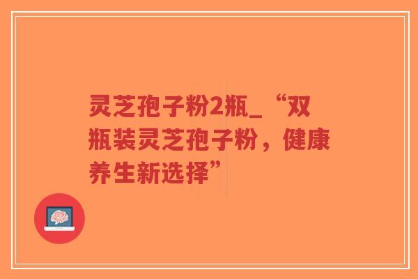 灵芝孢子粉2瓶_“双瓶装灵芝孢子粉,健康养生新选择” 灵芝孢子粉2瓶_“双瓶装灵芝孢子粉,健康养生新选择”