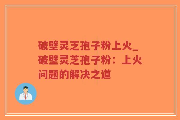 破壁灵芝孢子粉上火_破壁灵芝孢子粉：上火问题的解决之道