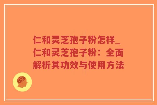 仁和灵芝孢子粉怎样_仁和灵芝孢子粉:全面解析其功效与使用方法 仁和灵芝孢子粉怎样_仁和灵芝孢子粉:全面解析其功效与使用方法