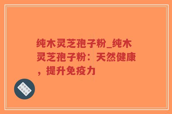 纯木灵芝孢子粉_纯木灵芝孢子粉:天然健康,提升免疫力 纯木灵芝孢子粉_纯木灵芝孢子粉:天然健康,提升免疫力