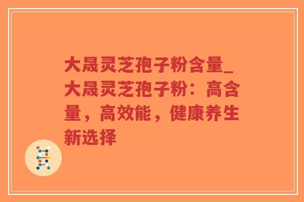大晟灵芝孢子粉含量_大晟灵芝孢子粉:高含量,高效能,健康养生新选择 大晟灵芝孢子粉含量_大晟灵芝孢子粉:高含量,高效能,健康养生新选择