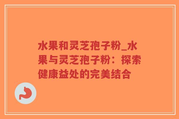 水果和灵芝孢子粉_水果与灵芝孢子粉：探索健康益处的完美结合