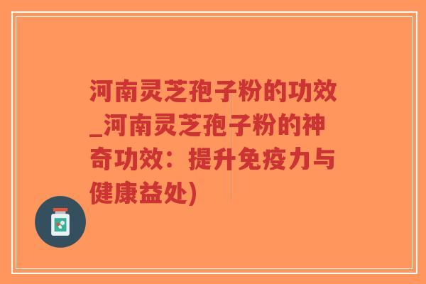 河南灵芝孢子粉的功效_河南灵芝孢子粉的神奇功效：提升免疫力与健康益处)