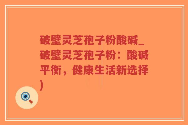 破壁灵芝孢子粉酸碱_破壁灵芝孢子粉：酸碱平衡，健康生活新选择)