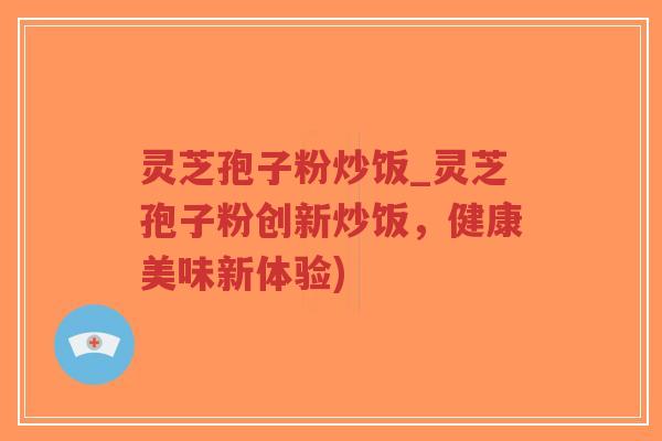 灵芝孢子粉炒饭_灵芝孢子粉创新炒饭，健康美味新体验)
