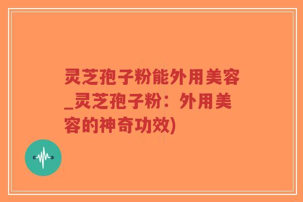 灵芝孢子粉能外用美容_灵芝孢子粉：外用美容的神奇功效)