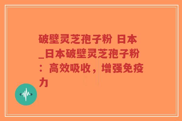 破壁灵芝孢子粉 日本_日本破壁灵芝孢子粉：高效吸收，增强免疫力