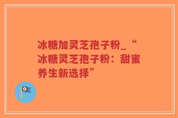 冰糖加灵芝孢子粉_“冰糖灵芝孢子粉：甜蜜养生新选择”
