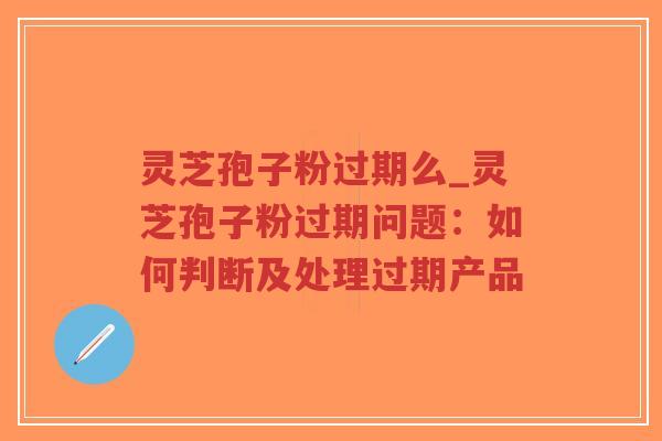 灵芝孢子粉过期么_灵芝孢子粉过期问题：如何判断及处理过期产品
