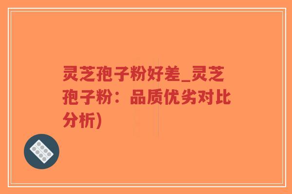 灵芝孢子粉好差_灵芝孢子粉：品质优劣对比分析)