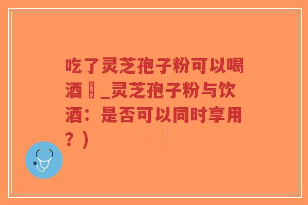 吃了灵芝孢子粉可以喝酒嗎_灵芝孢子粉与饮酒：是否可以同时享用？)