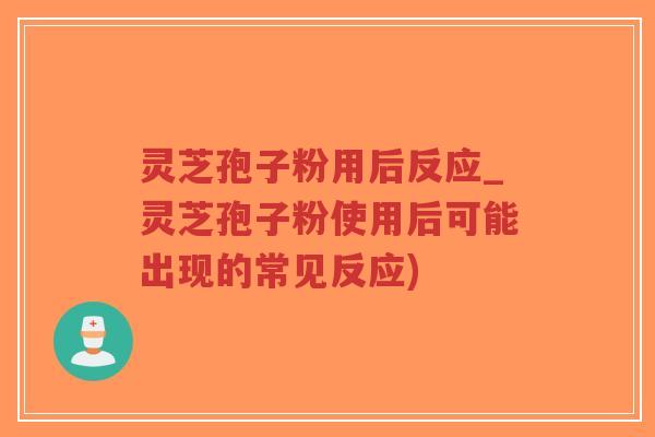 灵芝孢子粉用后反应_灵芝孢子粉使用后可能出现的常见反应)