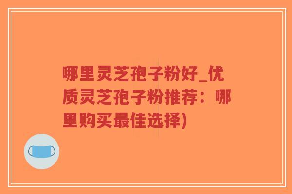 哪里灵芝孢子粉好_优质灵芝孢子粉推荐：哪里购买最佳选择)