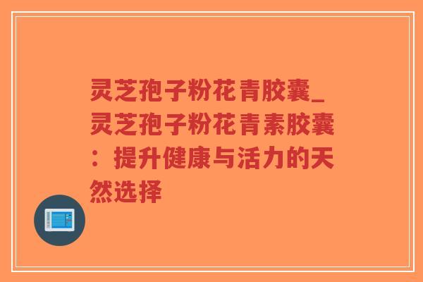 灵芝孢子粉花青胶囊_灵芝孢子粉花青素胶囊：提升健康与活力的天然选择