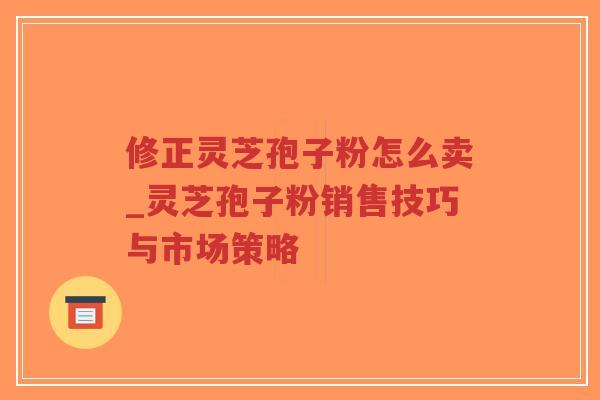 修正灵芝孢子粉怎么卖_灵芝孢子粉销售技巧与市场策略