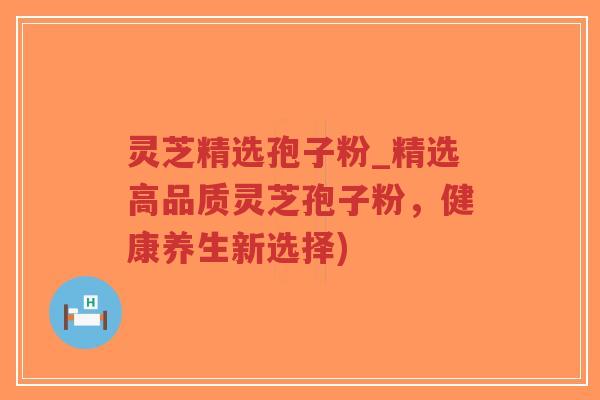 灵芝精选孢子粉_精选高品质灵芝孢子粉，健康养生新选择)