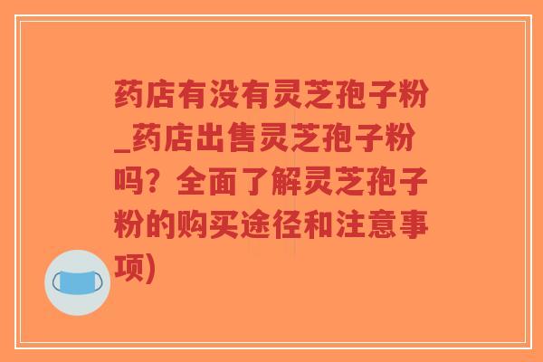 药店有没有灵芝孢子粉_药店出售灵芝孢子粉吗？全面了解灵芝孢子粉的购买途径和注意事项)